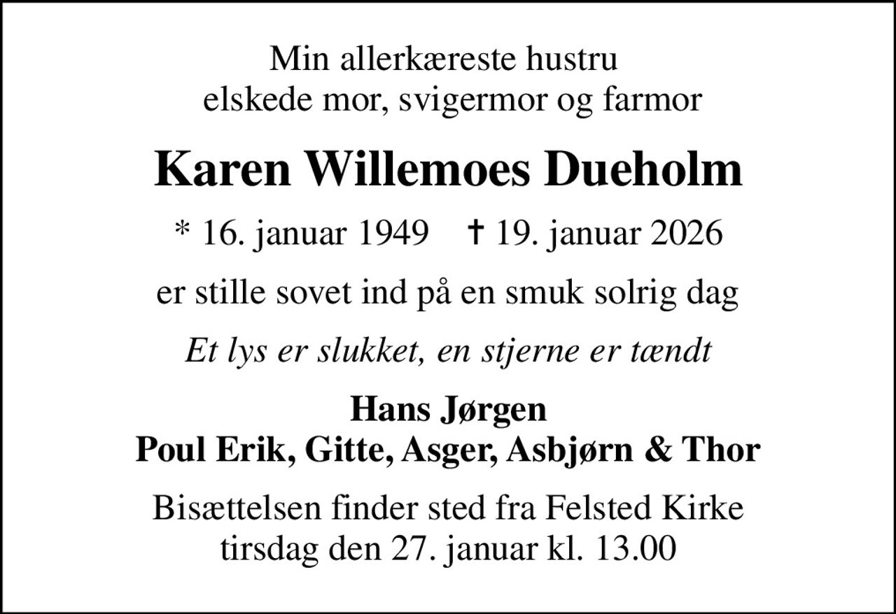 Min allerkæreste hustru   elskede mor, svigermor og farmor
Karen Willemoes Dueholm
* 16. januar 1949    ✝ 19. januar 2026
er stille sovet ind på en smuk solrig dag
Et lys er slukket, en stjerne er tændt
Hans Jørgen Poul Erik, Gitte, Asger, Asbjørn & Thor
Bisættelsen finder sted fra Felsted Kirke  tirsdag den 27. januar kl. 13.00