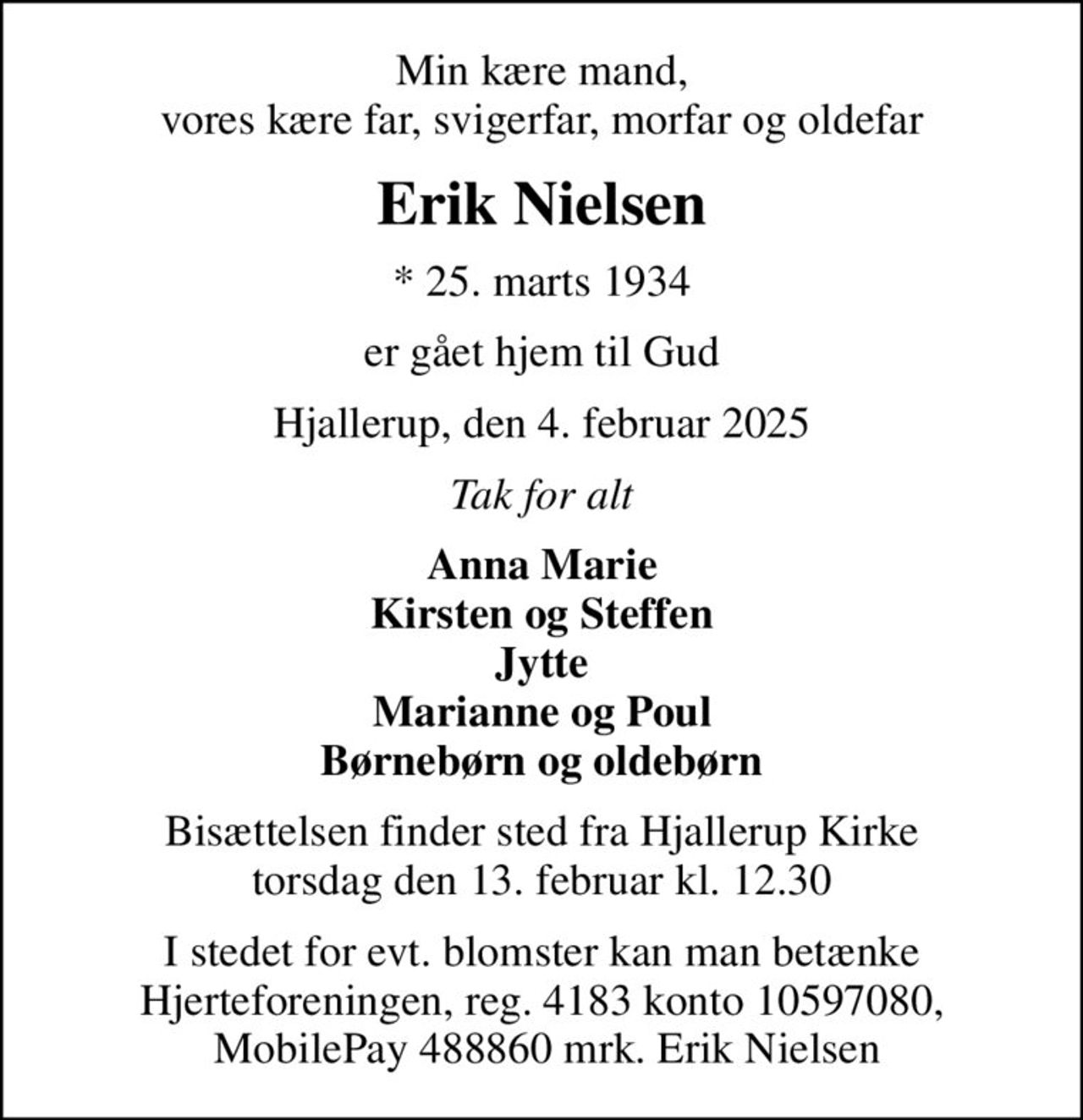 Min kære mand, vores kære far, svigerfar, morfar og oldefar
Erik Nielsen
* 25. marts 1934
er gået hjem til Gud
Hjallerup, den 4. februar 2025
Tak for alt
Anna Marie Kirsten og Steffen Jytte Marianne og Poul Børnebørn og oldebørn
Bisættelsen finder sted fra Hjallerup Kirke  torsdag den 13. februar kl. 12.30 
I stedet for evt. blomster kan man betænke Hjerteforeningen, reg. 4183 konto 10597080,  MobilePay 488860 mrk. Erik Nielsen