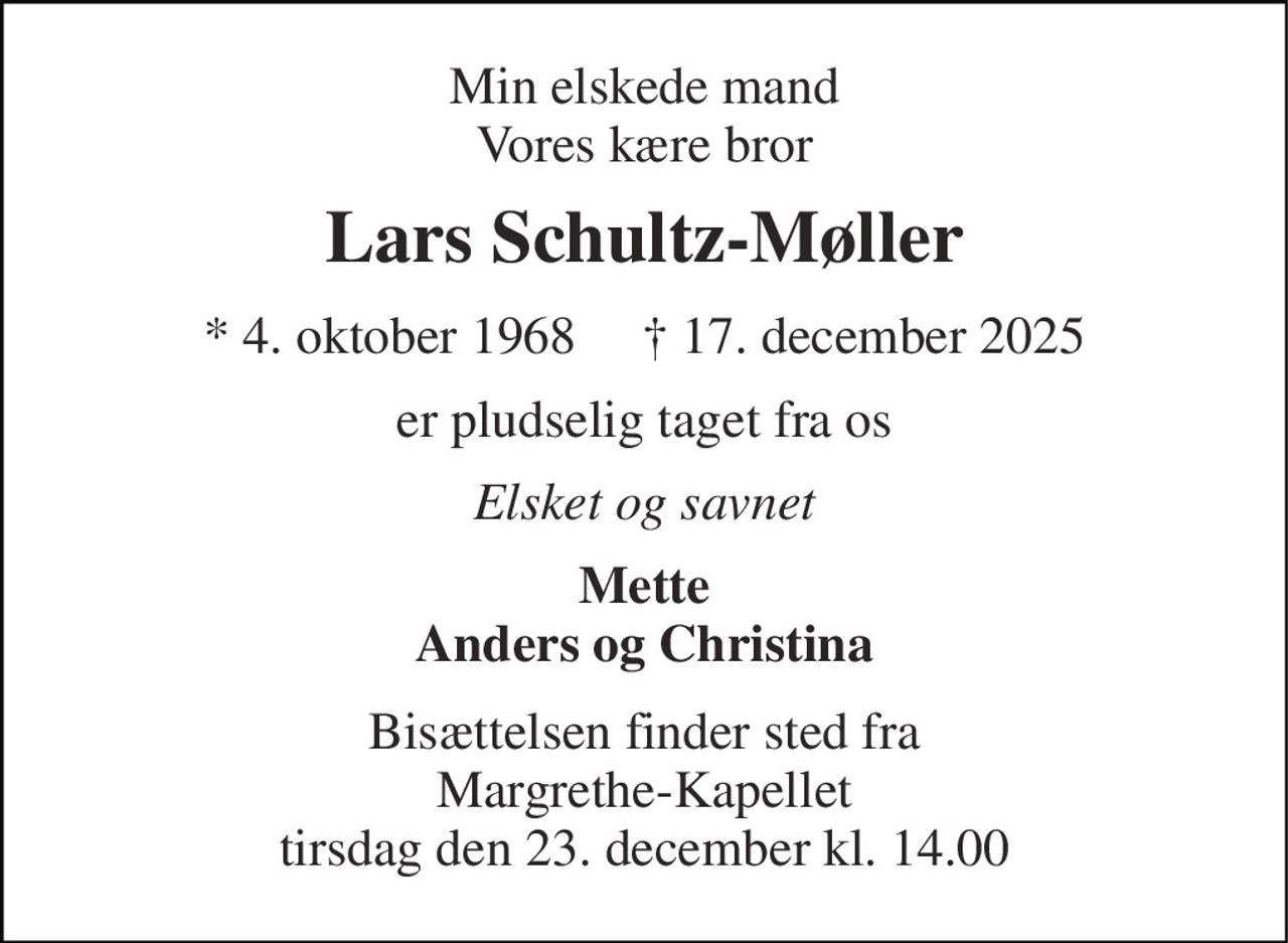 Min elskede mand Vores kære bror 
Lars Schultz-Møller 
* 4. oktober 1968     † 17. december 2025 
er pludselig taget fra os 
Elsket og savnet 
Mette Anders og Christina 
Bisættelsen finder sted fra Margrethe-Kapellet tirsdag den 23. december kl. 14.00