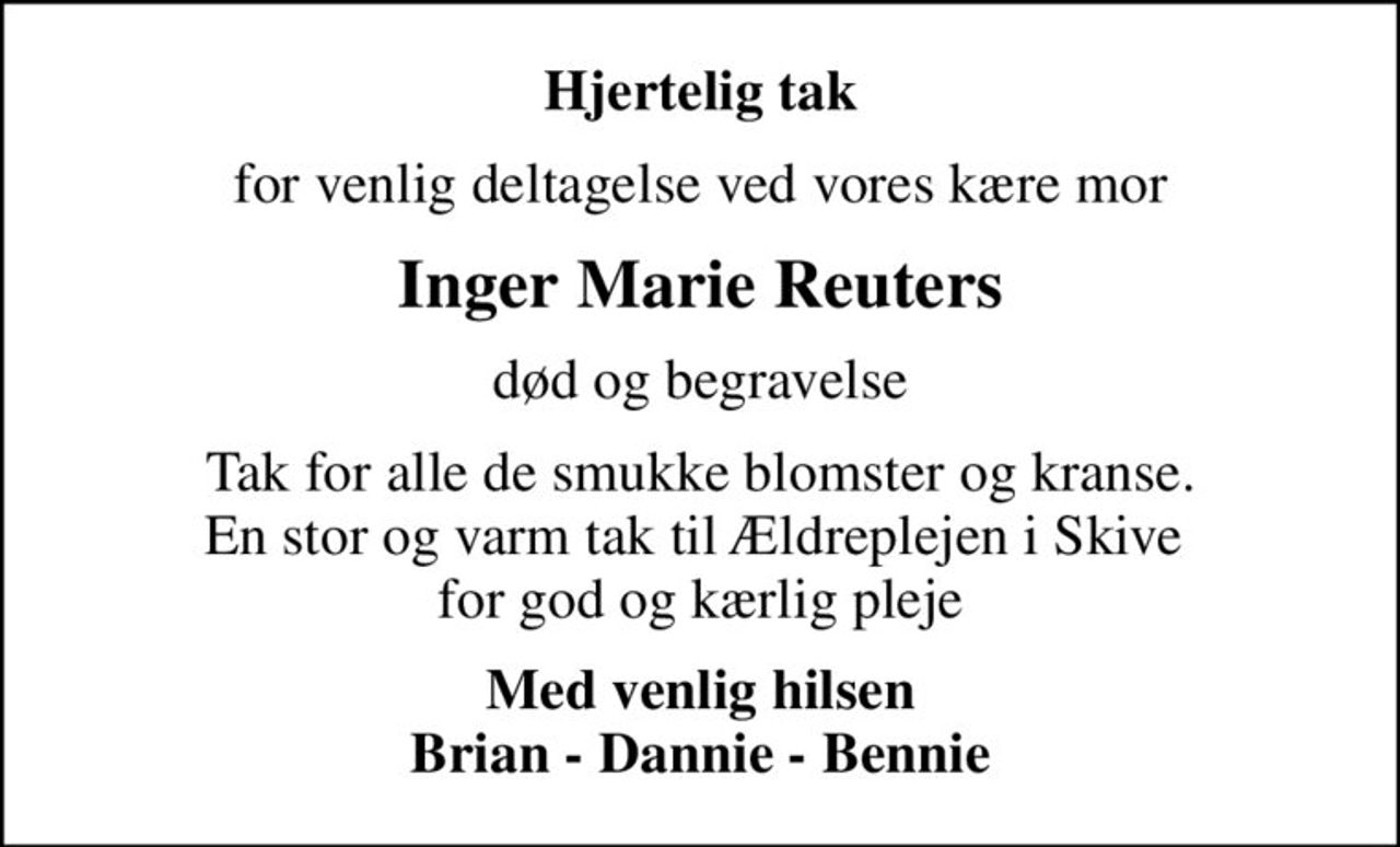 Hjertelig tak
for venlig deltagelse ved vores kære mor
Inger Marie Reuters
død og begravelse
Tak for alle de smukke blomster og kranse. En stor og varm tak til Ældreplejen i Skive  for god og kærlig pleje
Med venlig hilsen Brian - Dannie - Bennie