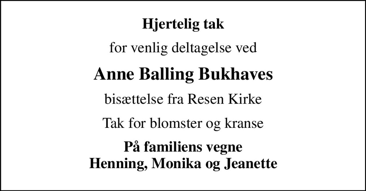 Hjertelig tak
for venlig deltagelse ved
Anne Balling Bukhaves
bisættelse fra Resen Kirke
Tak for blomster og kranse
På familiens vegne Henning, Monika og Jeanette