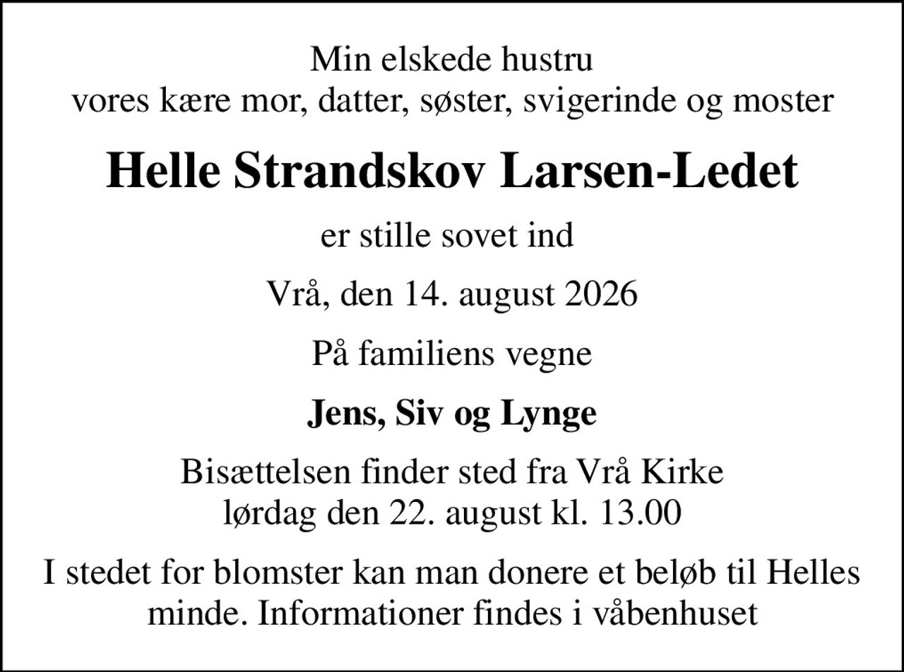Min elskede hustru vores kære mor, datter, søster, svigerinde og moster
Helle Strandskov Larsen-Ledet
er stille sovet ind 
Vrå, den 14. august 2026
På familiens vegne
Jens, Siv og Lynge
Bisættelsen finder sted fra Vrå Kirke  lørdag den 22. august kl. 13.00 
I stedet for blomster kan man donere et beløb til Helles minde. Informationer findes i våbenhuset
