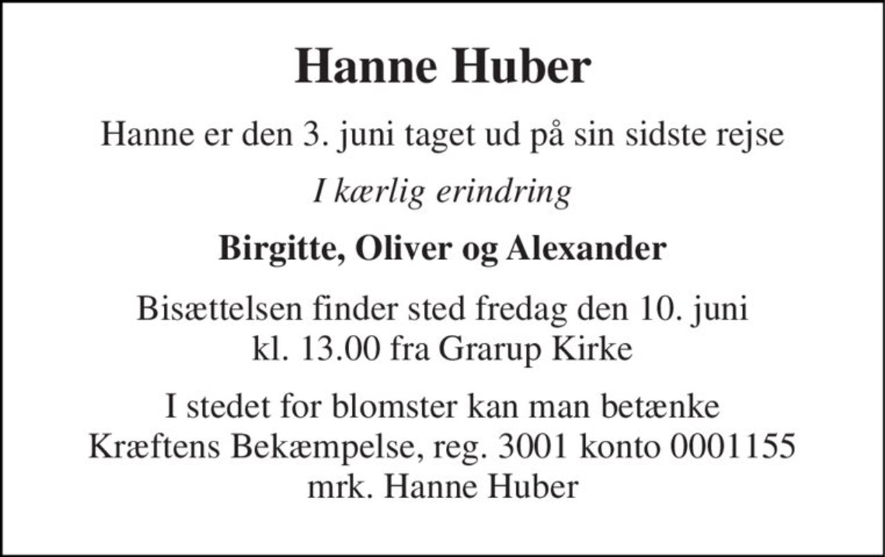 Hanne Huber 
Hanne er den 3. juni taget ud på sin sidste rejse 
I kærlig erindring 
Birgitte, Oliver og Alexander 
Bisættelsen​ finder sted fredag den 10. juni​ kl. 13.00 fra Grarup Kirke 
I stedet for blomster kan man betænke Kræftens Bekæmpelse, reg. 3001 konto 0001155 mrk. Hanne Huber