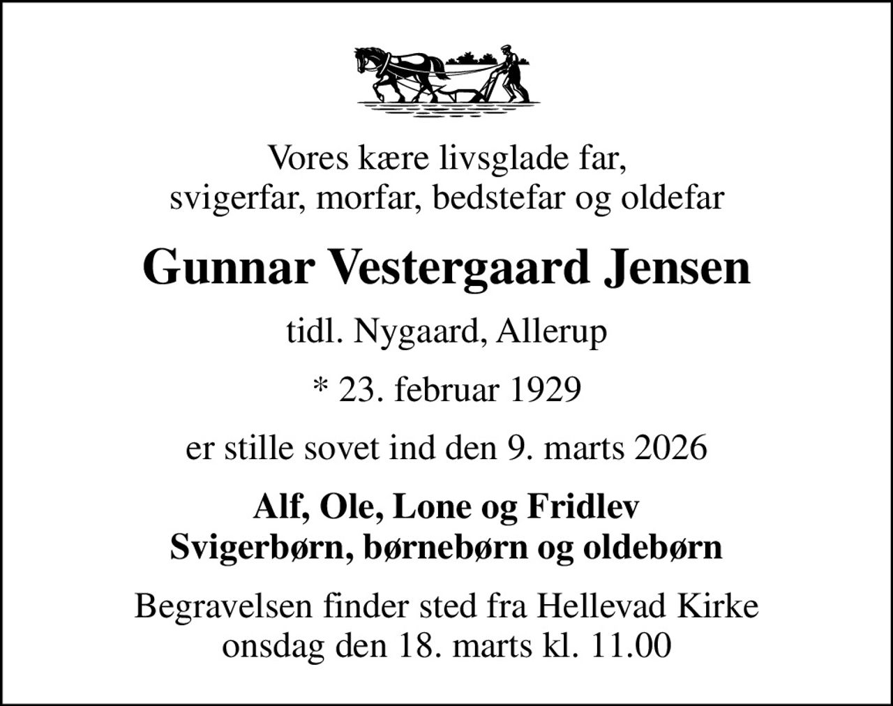 Vores kære livsglade far, svigerfar, morfar, bedstefar og oldefar
Gunnar Vestergaard Jensen
tidl. Nygaard, Allerup
* 23. februar 1929
er stille sovet ind den 9. marts 2026
Alf, Ole, Lone og Fridlev Svigerbørn, børnebørn og oldebørn
Begravelsen finder sted fra Hellevad Kirke  onsdag den 18. marts kl. 11.00