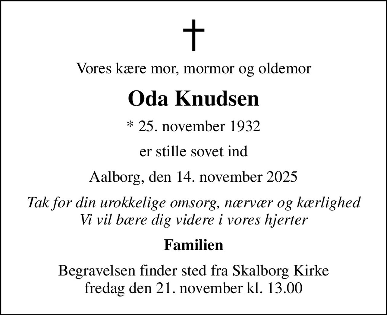 Vores kære mor, mormor og oldemor
Oda Knudsen
* 25. november 1932
er stille sovet ind
Aalborg, den 14. november 2025
Tak for din urokkelige omsorg, nærvær og kærlighed Vi vil bære dig videre i vores hjerter
Familien
Begravelsen finder sted fra Skalborg Kirke  fredag den 21. november kl. 13.00