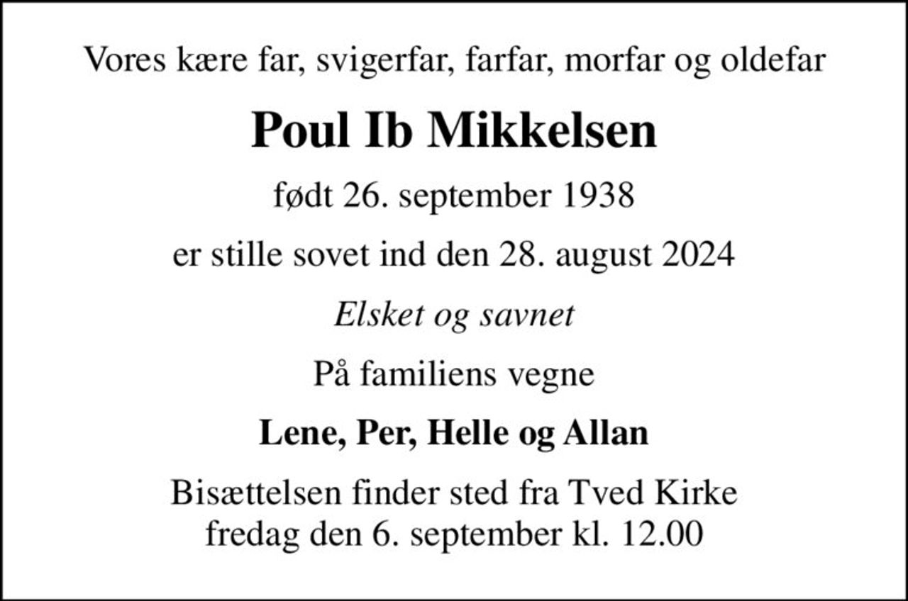 Vores kære far, svigerfar, farfar, morfar og oldefar
Poul Ib Mikkelsen
født 26. september 1938
er stille sovet ind den 28. august 2024
Elsket og savnet
På familiens vegne
Lene, Per, Helle og Allan
Bisættelsen finder sted fra Tved Kirke  fredag den 6. september kl. 12.00