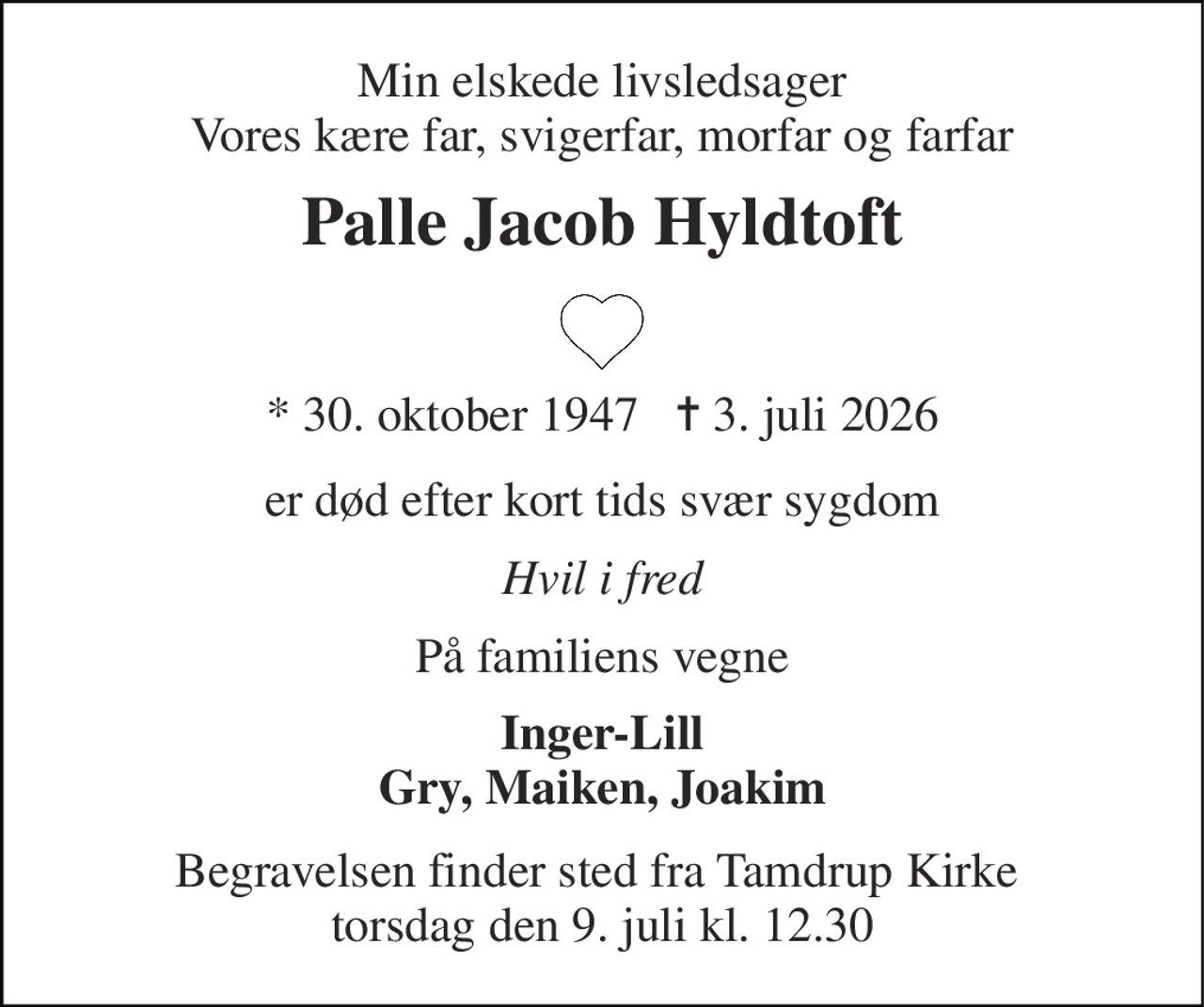 Min elskede livsledsager Vores kære far, svigerfar, morfar og farfar 
Palle Jacob Hyldtoft 
* 30. oktober 1947   ✝ 3. juli 2026 
er død efter kort tids svær sygdom 
Hvil i fred 
På familiens vegne 
Inger-Lill Gry, Maiken, Joakim 
Begravelsen finder sted fra Tamdrup Kirke  torsdag den 9. juli kl. 12.30