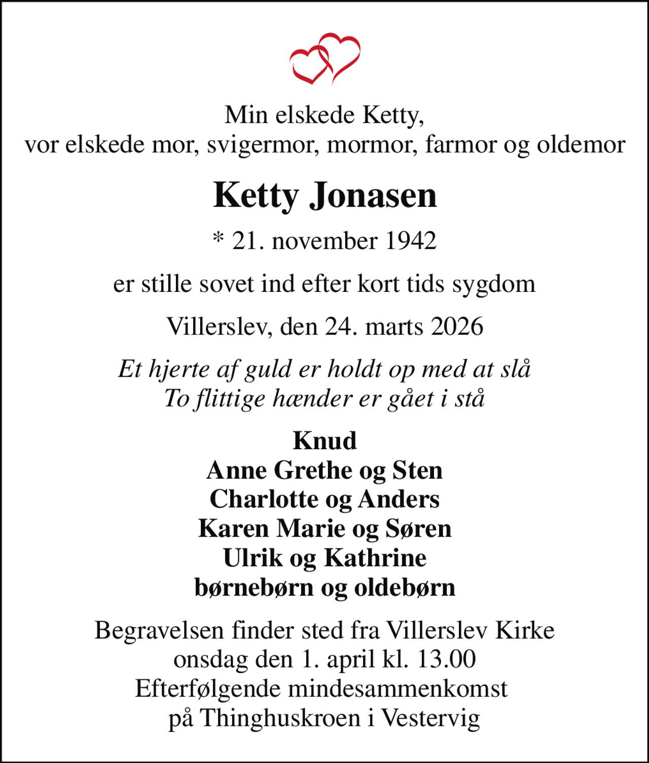 Min elskede Ketty, vor elskede mor, svigermor, mormor, farmor og oldemor
Ketty Jonasen
* 21. november 1942
er stille sovet ind efter kort tids sygdom
Villerslev, den 24. marts 2026
Et hjerte af guld er holdt op med at slå To flittige hænder er gået i stå
Knud Anne Grethe og Sten Charlotte og Anders Karen Marie og Søren Ulrik og Kathrine børnebørn og oldebørn
Begravelsen finder sted fra Villerslev Kirke  onsdag den 1. april kl. 13.00  Efterfølgende mindesammenkomst  på Thinghuskroen i Vestervig
