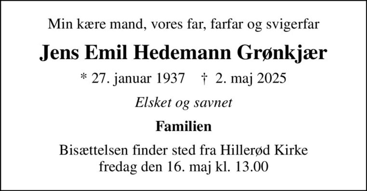 Min kære mand, vores far, farfar og svigerfar
Jens Emil Hedemann Grønkjær
* 27. januar 1937    ✝ 2. maj 2025
Elsket og savnet
Familien
Bisættelsen finder sted fra Hillerød Kirke  fredag den 16. maj kl. 13.00