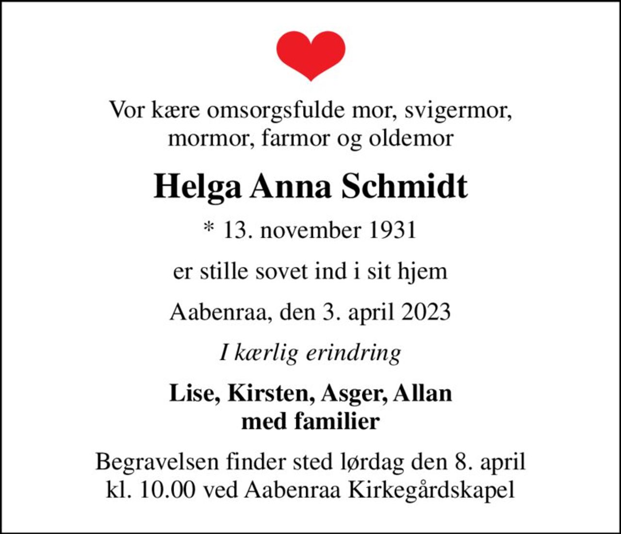 Vor kære omsorgsfulde mor, svigermor, mormor, farmor og oldemor
Helga Anna Schmidt
* 13. november 1931
er stille sovet ind i sit hjem
Aabenraa, den 3. april 2023
I kærlig erindring
Lise, Kirsten, Asger, Allan med familier
Begravelsen finder sted lørdag den 8. april kl. 10.00 ved Aabenraa Kirkegårdskapel