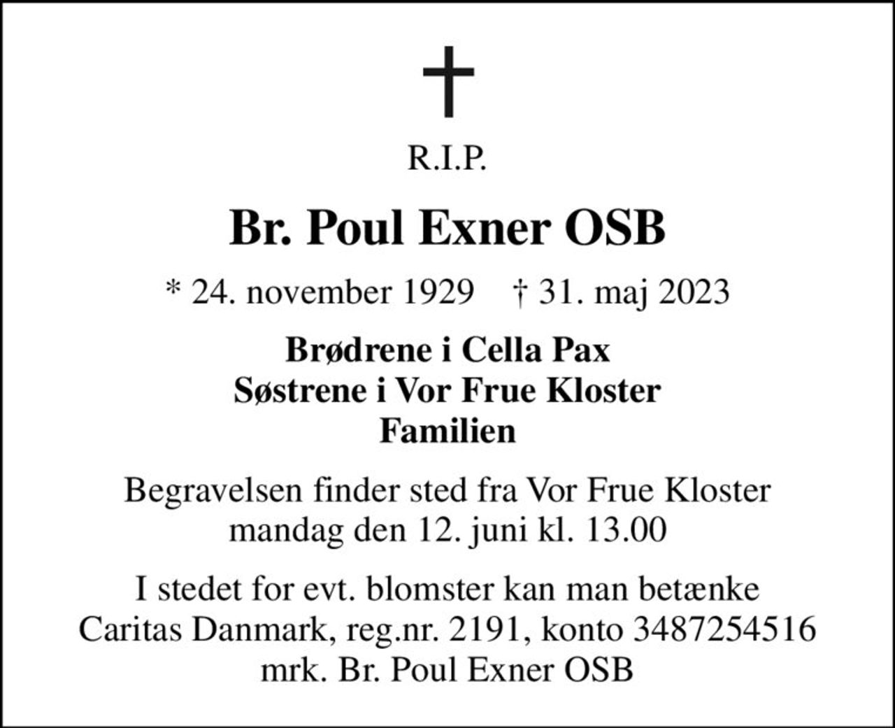 R.I.P.
Br. Poul Exner OSB
* 24. november 1929    ✝ 31. maj 2023
Brødrene i Cella Pax Søstrene i Vor Frue Kloster Familien
Begravelsen finder sted fra Vor Frue Kloster  mandag den 12. juni kl. 13.00 
I stedet for evt. blomster kan man betænke
					Caritas Danmark reg.nr.2191,konto3487254516mrk. Br. Poul
					Exner OSB