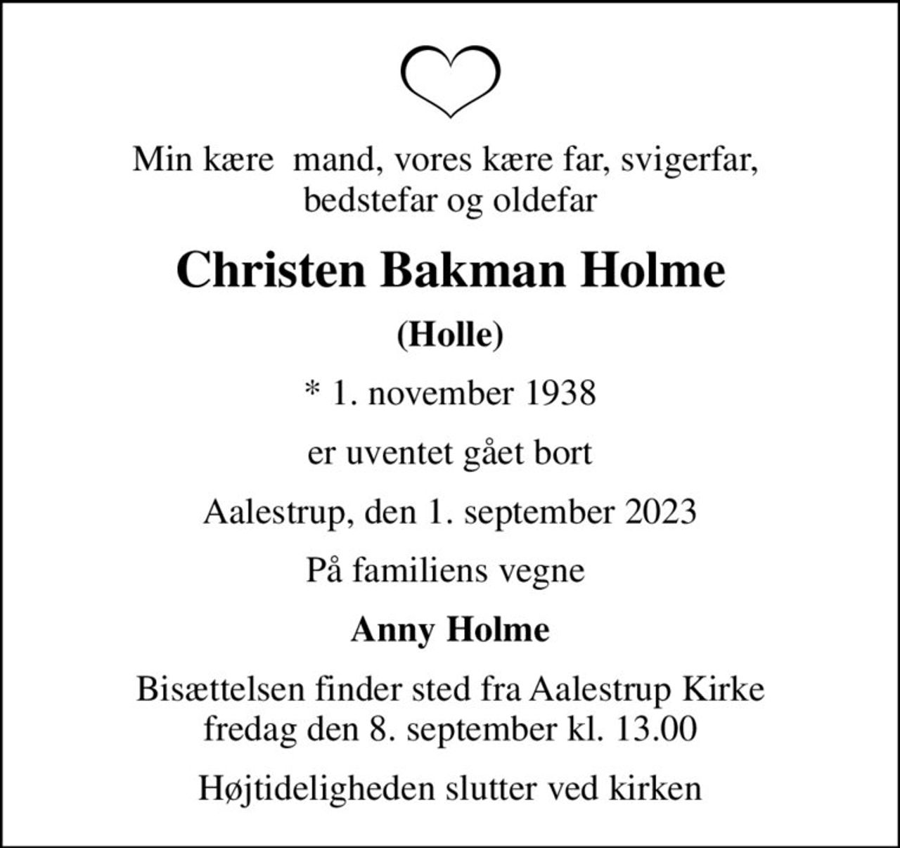 Min kære  mand, vores kære far, svigerfar,  bedstefar og oldefar
Christen Bakman Holme
(Holle)
* 1. november 1938
er uventet gået bort
Aalestrup, den 1. september 2023
På familiens vegne 
Anny Holme
Bisættelsen finder sted fra Aalestrup Kirke  fredag den 8. september kl. 13.00 
Højtideligheden slutter ved kirken