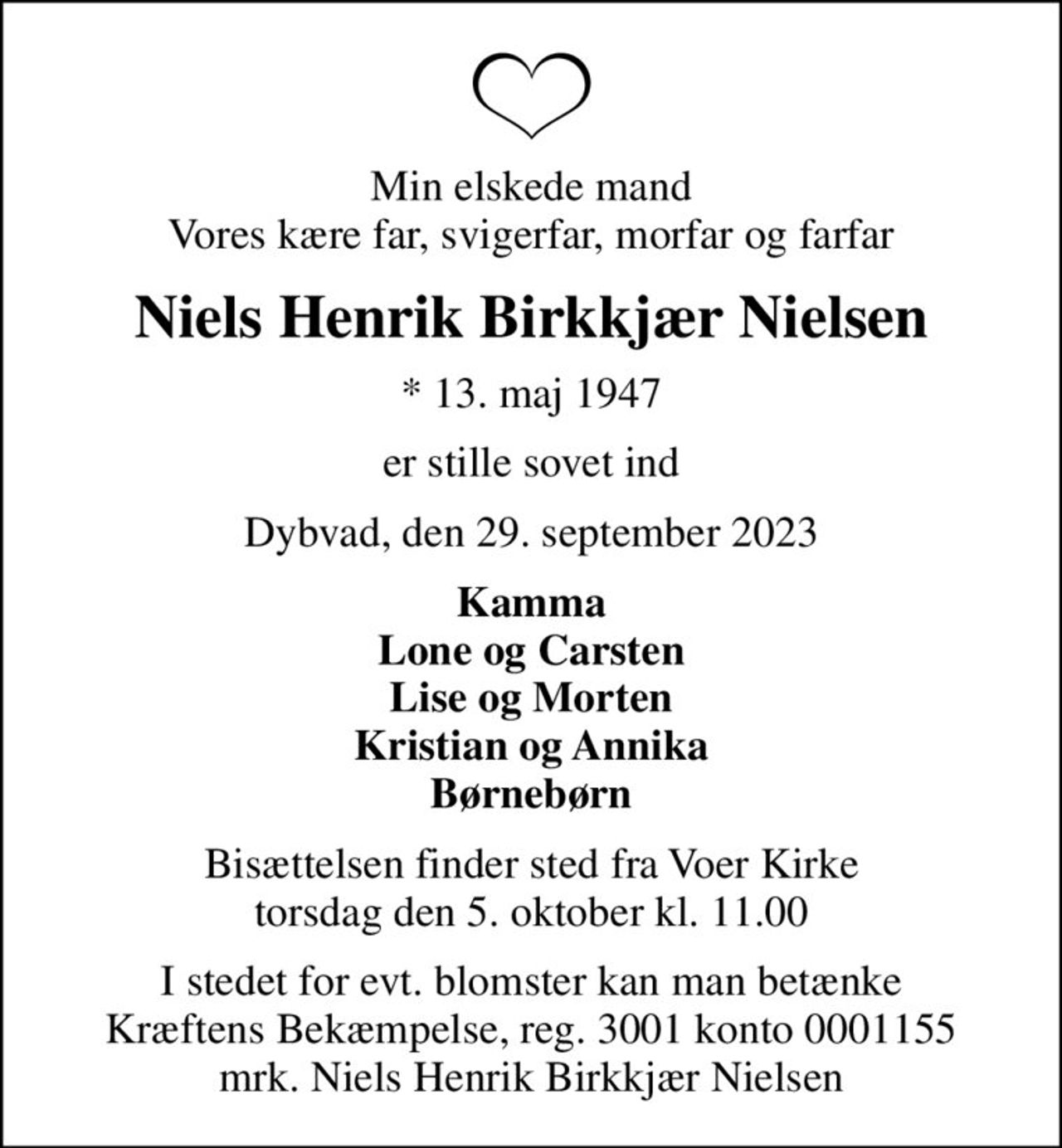 Min elskede mand Vores kære far, svigerfar, morfar og farfar
Niels Henrik Birkkjær Nielsen
* 13. maj 1947
er stille sovet ind
Dybvad, den 29. september 2023
Kamma Lone og Carsten Lise og Morten Kristian og Annika Børnebørn
Bisættelsen finder sted fra Voer Kirke  torsdag den 5. oktober kl. 11.00 
I stedet for evt. blomster kan man betænke
					Kræftens Bekæmpelse reg.3001konto0001155mrk. Niels
					Henrik Birkkjær Nielsen