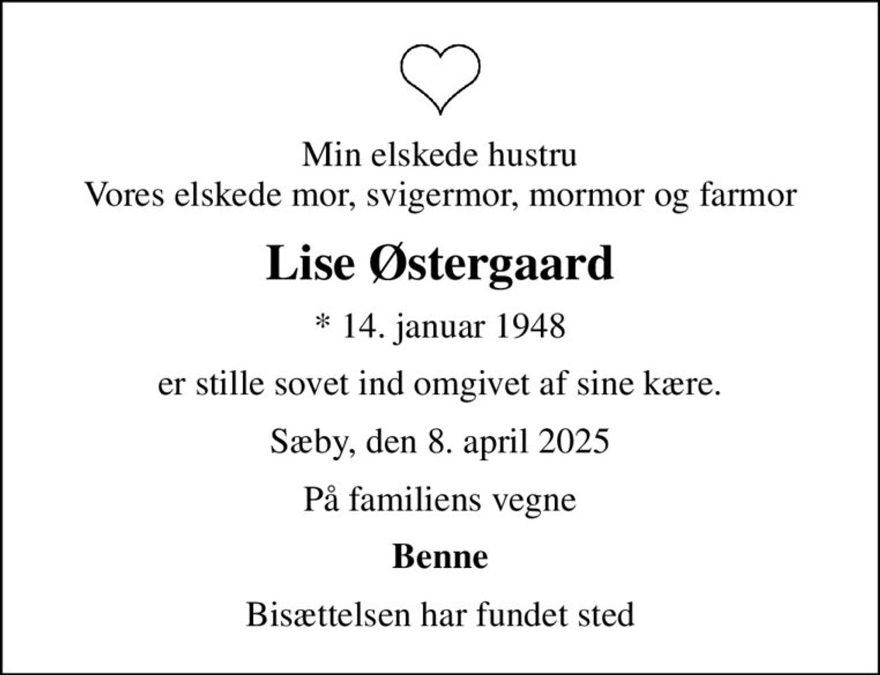 Min elskede hustru Vores elskede mor, svigermor, mormor og farmor
Lise Østergaard
* 14. januar 1948
er stille sovet ind omgivet af sine kære.
Sæby, den 8. april 2025
På familiens vegne
Benne
Bisættelsen har fundet sted