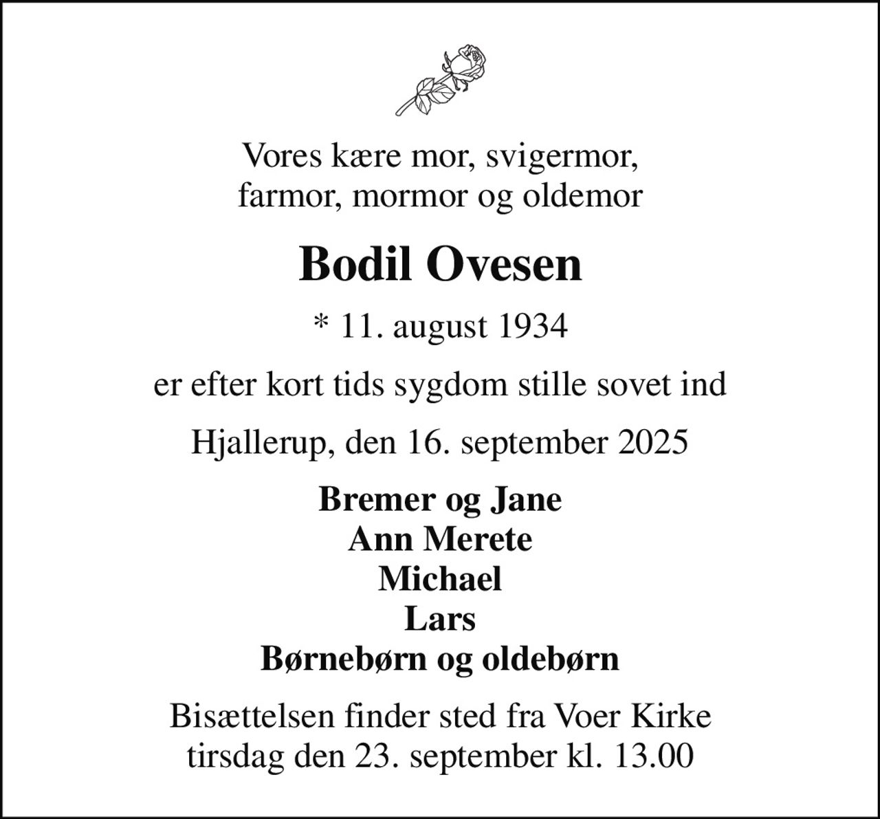 Vores kære mor, svigermor, farmor, mormor og oldemor
Bodil Ovesen
* 11. august 1934
er efter kort tids sygdom stille sovet ind
Hjallerup, den 16. september 2025
Bremer og Jane Ann Merete Michael Lars Børnebørn og oldebørn
Bisættelsen finder sted fra Voer Kirke  tirsdag den 23. september kl. 13.00