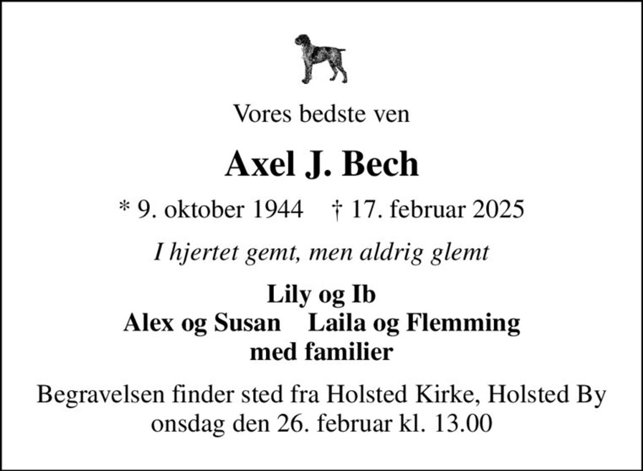 Vores bedste ven
Axel J. Bech
* 9. oktober 1944    ✝ 17. februar 2025
I hjertet gemt, men aldrig glemt
Lily og Ib Alex og Susan    Laila og Flemming med familier
Begravelsen finder sted fra Holsted Kirke, Holsted By  onsdag den 26. februar kl. 13.00