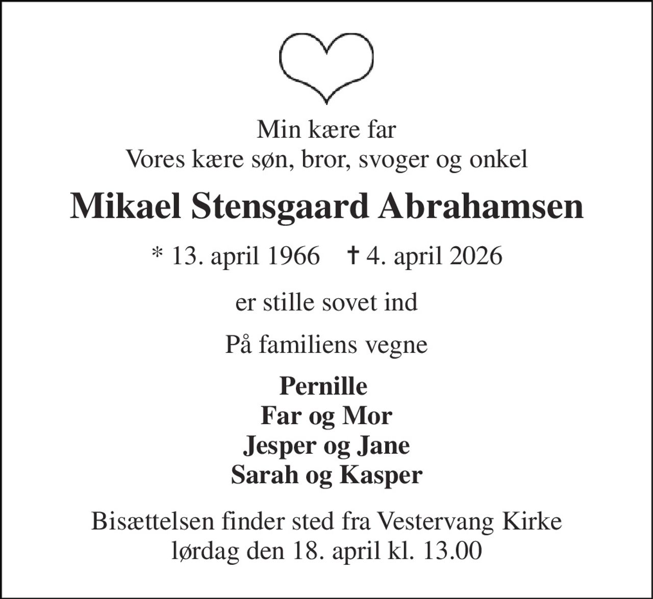 Min kære far Vores kære søn, bror, svoger og onkel 
Mikael Stensgaard Abrahamsen 
*​ 13. april 1966​    ✝​ 4. april 2026 
er stille sovet ind 
På familiens vegne 
Pernille  Far og Mor Jesper og Jane Sarah og Kasper 
Bisættelsen​ finder sted fra Vestervang Kirke​ lørdag den 18. april​ kl. 13.00