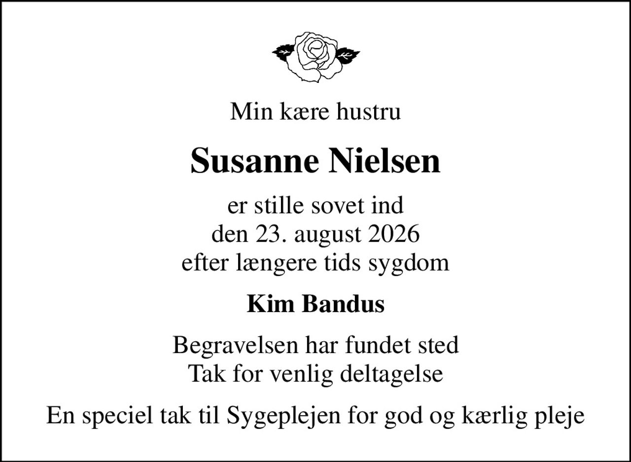 Min kære hustru
Susanne Nielsen
er stille sovet ind den 23. august 2026 efter længere tids sygdom
Kim Bandus
Begravelsen har fundet sted Tak for venlig deltagelse
En speciel tak til Sygeplejen for god og kærlig pleje