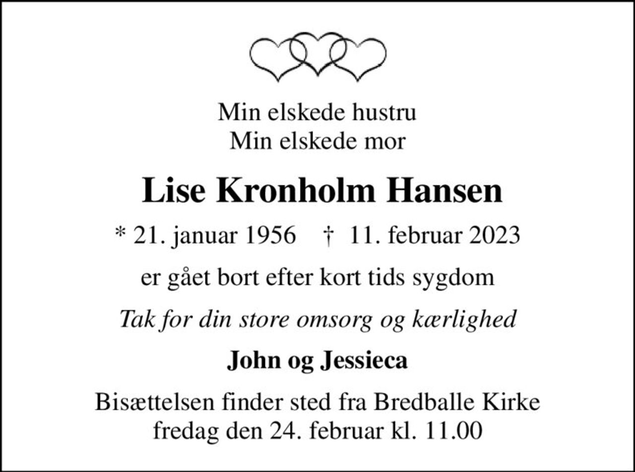 Min elskede hustru Min elskede mor
 Lise Kronholm Hansen
* 21. januar 1956    ✝ 11. februar 2023
er gået bort efter kort tids sygdom
Tak for din store omsorg og kærlighed
John og Jessieca
Bisættelsen finder sted fra Bredballe Kirke  fredag den 24. februar kl. 11.00