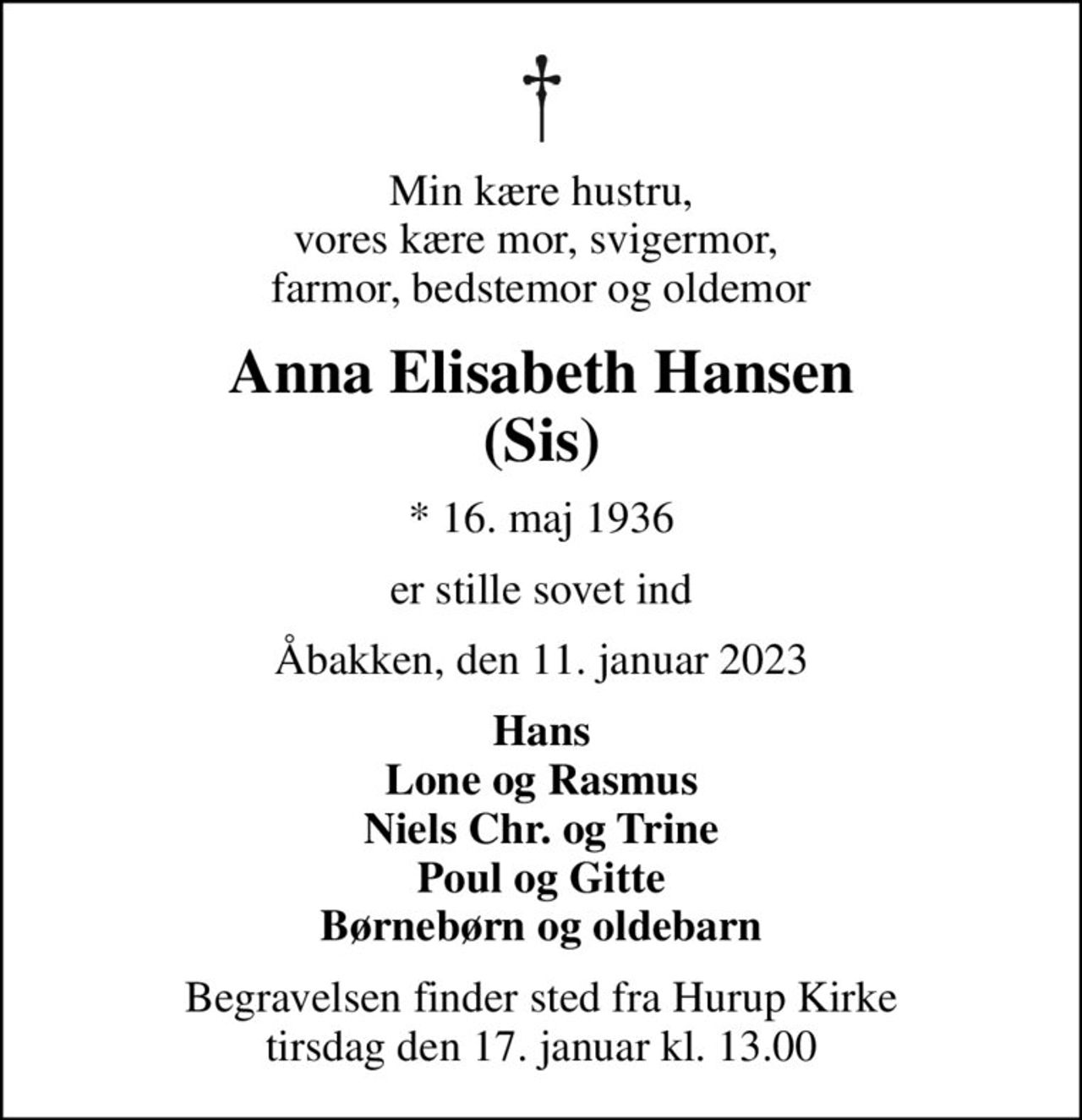 Min kære hustru, vores kære mor, svigermor,  farmor, bedstemor og oldemor
Anna Elisabeth Hansen (Sis)
* 16. maj 1936
er stille sovet ind
Åbakken, den 11. januar 2023
Hans Lone og Rasmus Niels Chr. og Trine Poul og Gitte Børnebørn og oldebarn
Begravelsen finder sted fra Hurup Kirke  tirsdag den 17. januar kl. 13.00