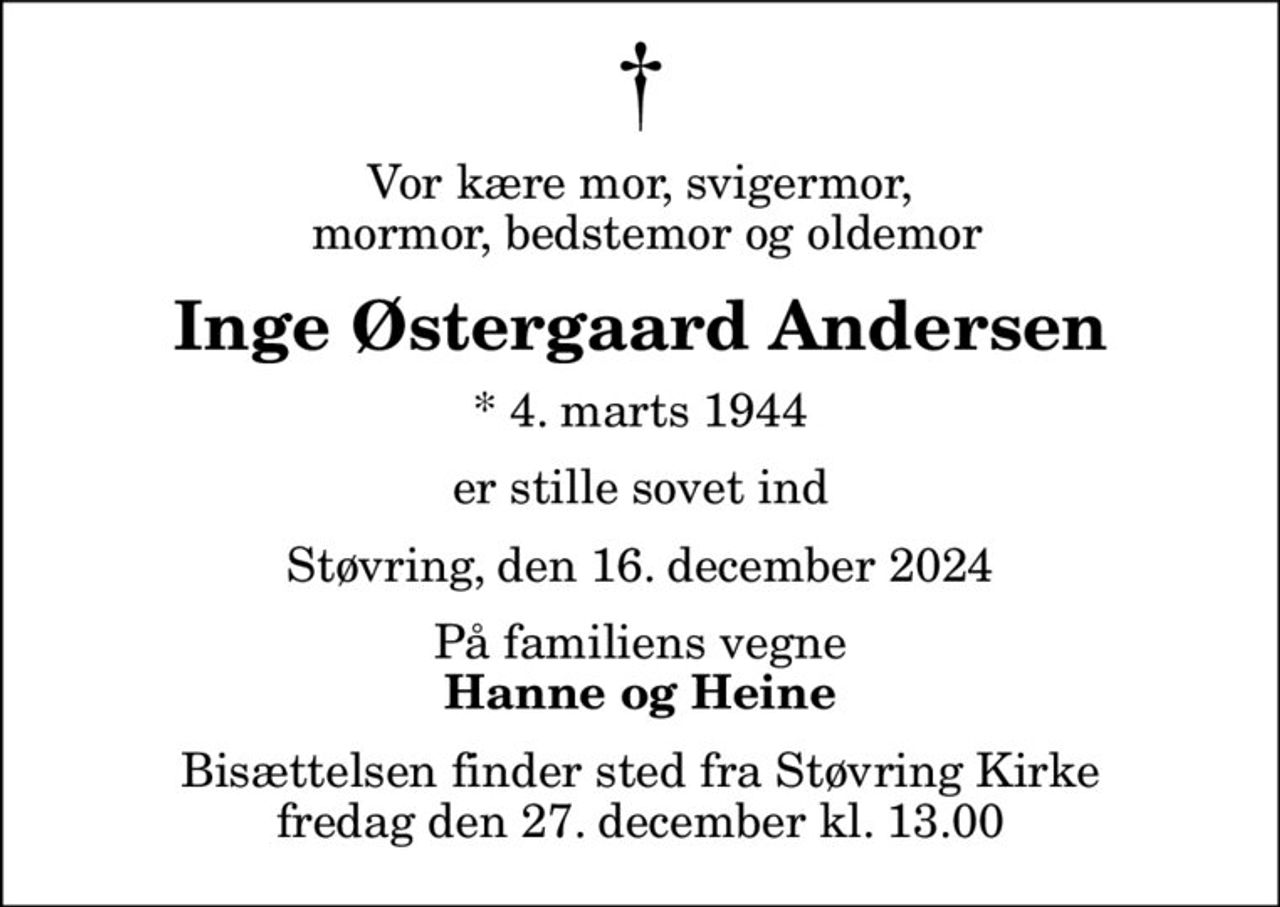 Vor kære mor, svigermor,  mormor, bedstemor og oldemor
Inge Østergaard Andersen
* 4. marts 1944
er stille sovet ind
Støvring, den 16. december 2024
På familiens vegne
Hanne og Heine
Bisættelsen finder sted fra Støvring Kirke  fredag den 27. december kl. 13.00