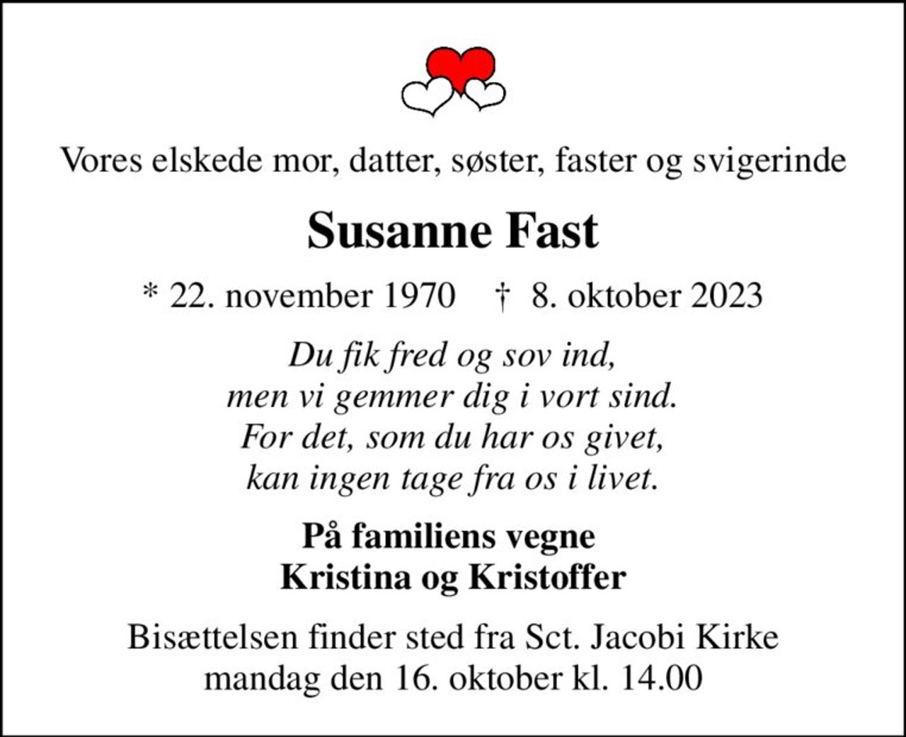 Vores elskede mor, datter, søster, faster og svigerinde
Susanne Fast
* 22. november 1970    ✝ 8. oktober 2023
Du fik fred og sov ind, men vi gemmer dig i vort sind. For det, som du har os givet, kan ingen tage fra os i livet.
På familiens vegne  Kristina og Kristoffer
Bisættelsen finder sted fra Sct. Jacobi Kirke  mandag den 16. oktober kl. 14.00