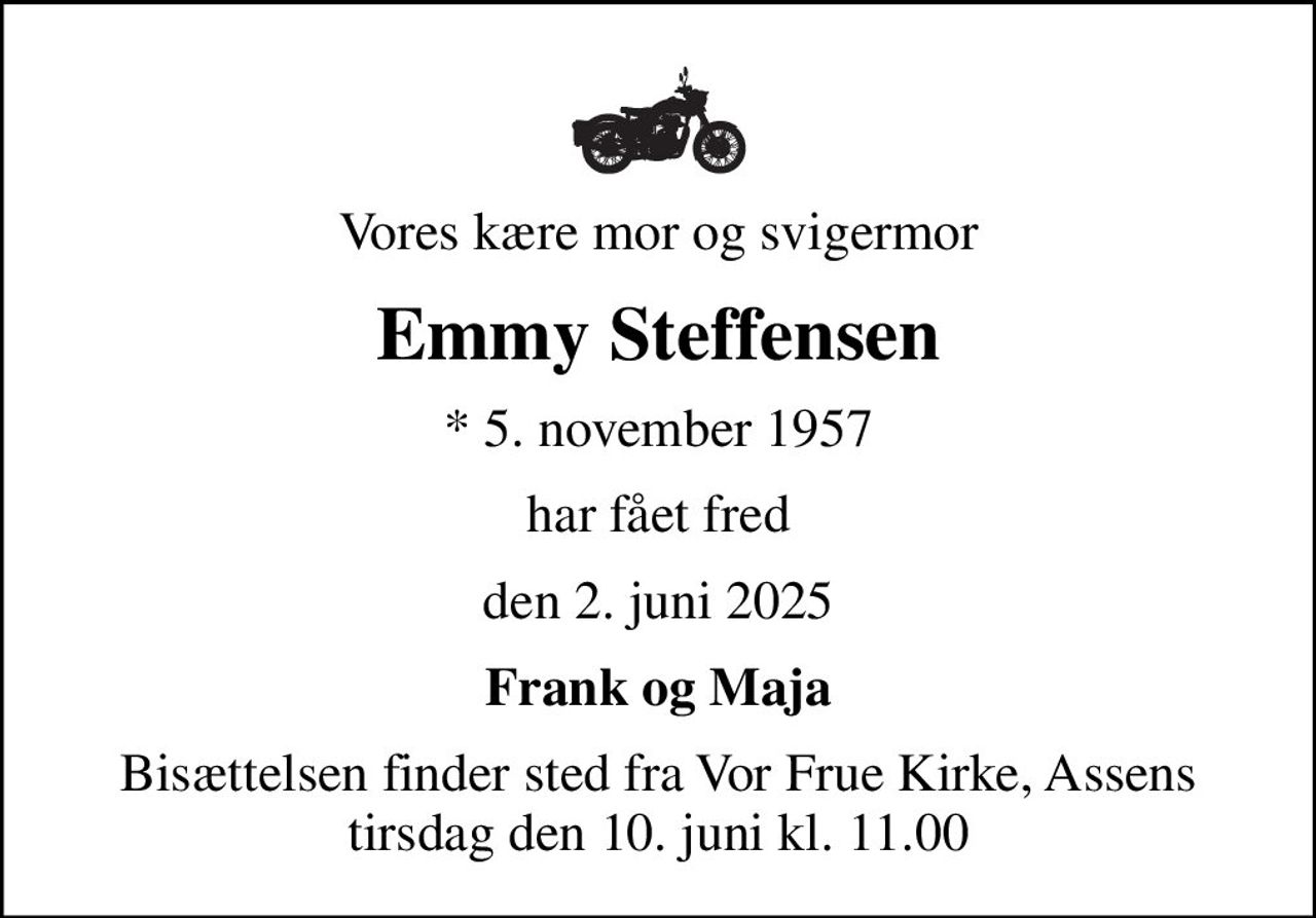 Vores kære mor og svigermor
Emmy Steffensen
* 5. november 1957
har fået fred
den 2. juni 2025
Frank og Maja
Bisættelsen finder sted fra Vor Frue Kirke, Assens  tirsdag den 10. juni kl. 11.00
