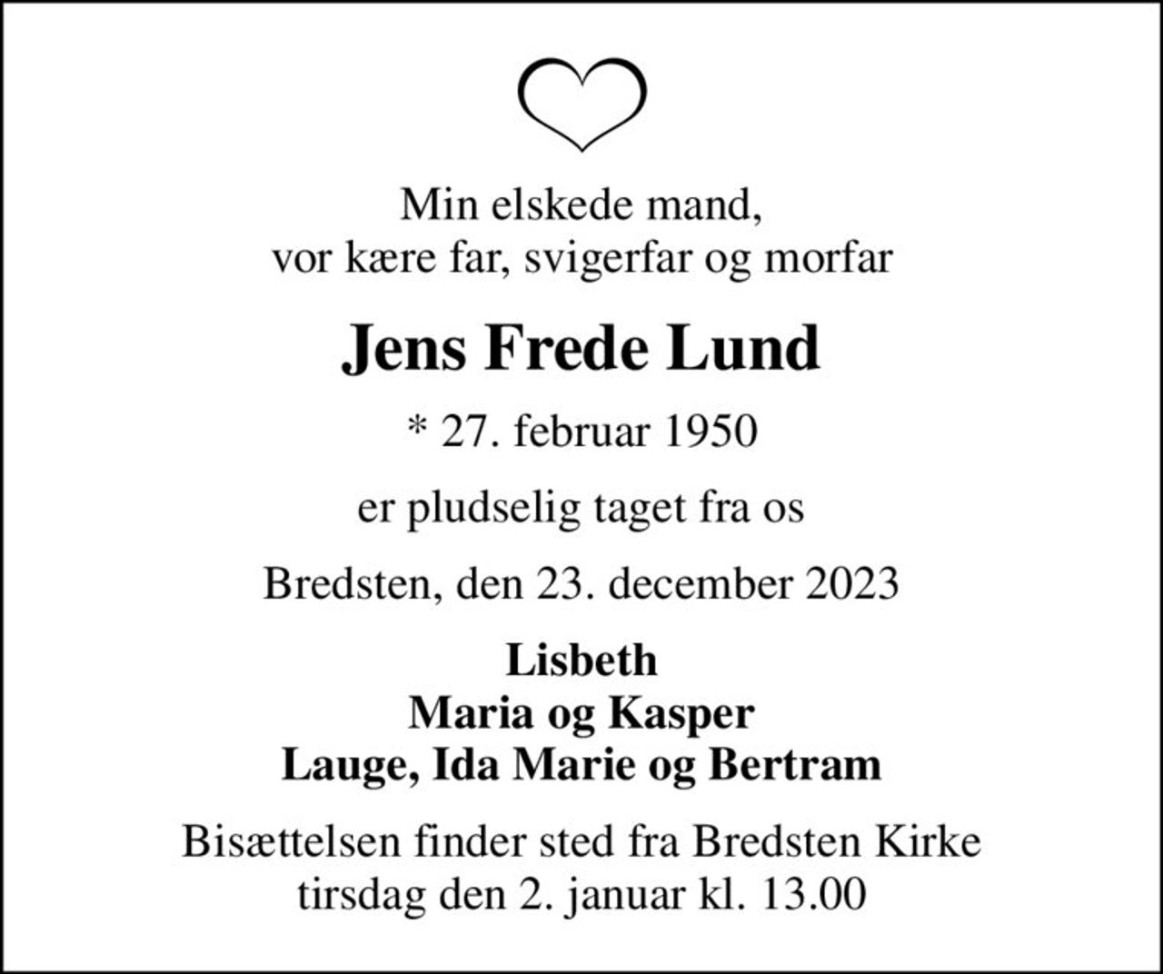 Min elskede mand, vor kære far, svigerfar og morfar
Jens Frede Lund
* 27. februar 1950
er pludselig taget fra os
Bredsten, den 23. december 2023
Lisbeth Maria og Kasper Lauge, Ida Marie og Bertram
Bisættelsen finder sted fra Bredsten Kirke  tirsdag den 2. januar kl. 13.00