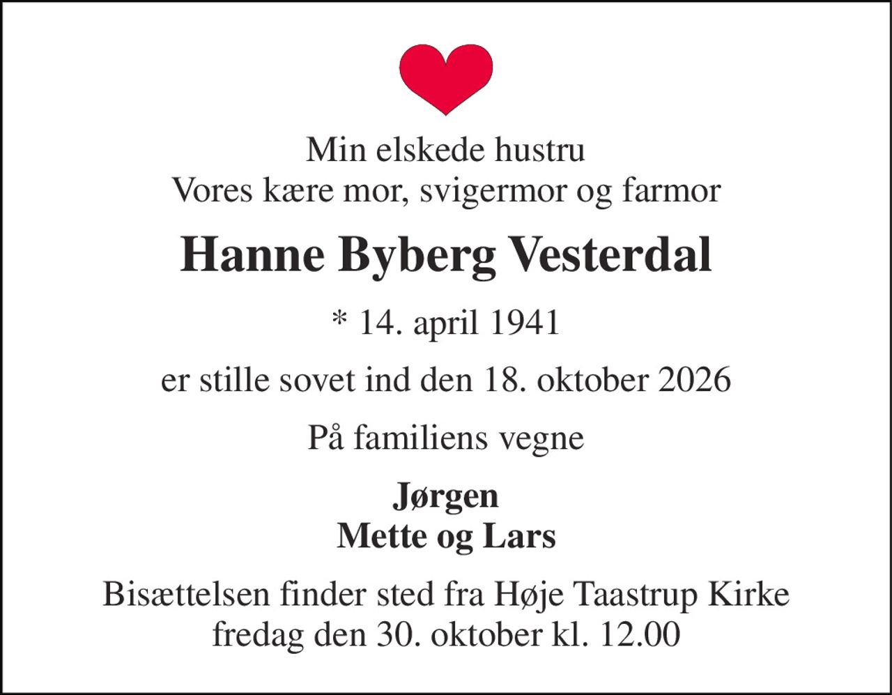 Min elskede hustru Vores kære mor, svigermor og farmor 
Hanne Byberg Vesterdal 
*​ 14. april 1941 
er stille sovet ind den 18. oktober 2026 
På familiens vegne 
Jørgen Mette og Lars 
Bisættelsen​ finder sted fra Høje Taastrup Kirke​ fredag den 30. oktober​ kl. 12.00