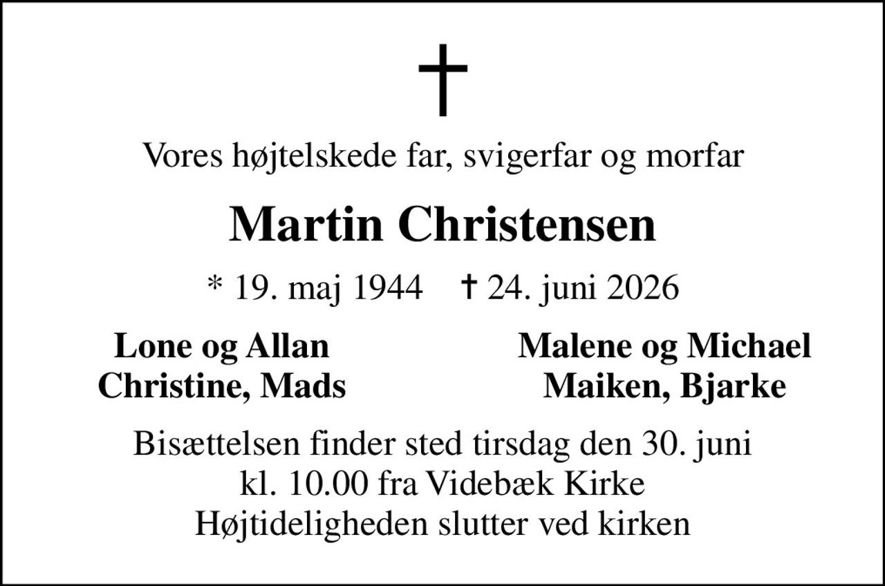 Vores højtelskede far, svigerfar og morfar
Martin Christensen
* 19. maj 1944    ✝ 24. juni 2026
Lone og Allan
Malene og Michael
Christine, Mads
Maiken, Bjarke
Bisættelsen finder sted tirsdag den 30. juni kl. 10.00 fra Videbæk Kirke Højtideligheden slutter ved kirken