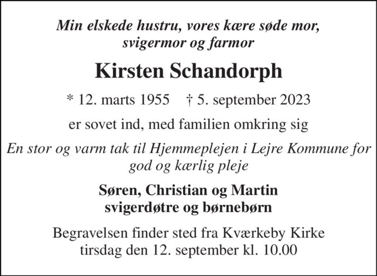 Min elskede hustru, vores kære søde mor, svigermor og farmor 
Kirsten Schandorph 
* 12. marts 1955    ✝ 5. september 2023 
er sovet ind, med familien omkring sig 
En stor og varm tak til Hjemmeplejen i Lejre Kommune for god og kærlig pleje 
Søren, Christian og Martin svigerdøtre og børnebørn 
Begravelsen​ finder sted fra Kværkeby Kirke​ tirsdag den 12. september​ kl. 10.00