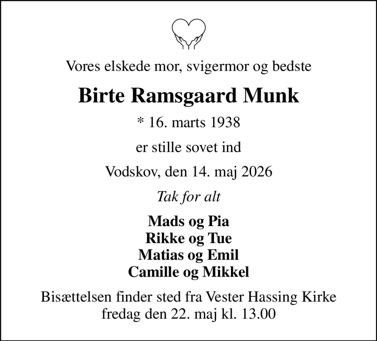 Vores elskede mor, svigermor og bedste
Birte Ramsgaard Munk
* 16. marts 1938
er stille sovet ind
Vodskov, den 14. maj 2026
Tak for alt
Mads og Pia Rikke og Tue Matias og Emil Camille og Mikkel
Bisættelsen finder sted fra Vester Hassing Kirke  fredag den 22. maj kl. 13.00