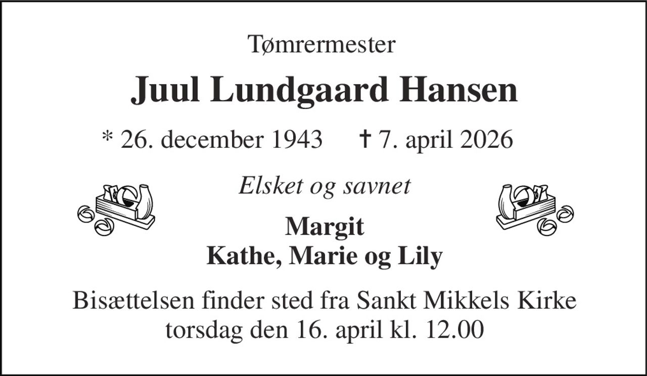 Tømrermester  
Juul Lundgaard Hansen​ 
*​ 26. december 1943 
✝​ 7. april 2026​ 
Elsket og savnet 
Margit Kathe, Marie og Lily 
Bisættelsen​ finder sted fra Sankt Mikkels Kirke​ torsdag den 16. april​ kl. 12.00