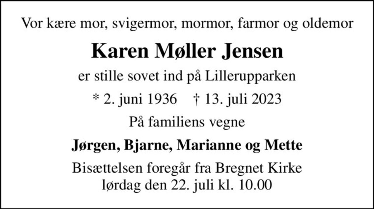 Vor kære mor, svigermor, mormor, farmor og oldemor
Karen Møller Jensen
er stille sovet ind på Lillerupparken
* 2. juni 1936    ✝ 13. juli 2023
På familiens vegne
Jørgen, Bjarne, Marianne og Mette
Bisættelsen foregår fra Bregnet Kirke  lørdag den 22. juli kl. 10.00