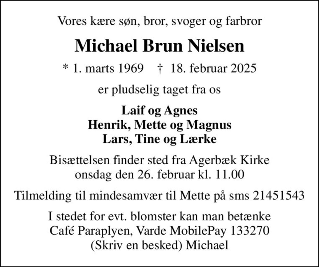 Vores kære søn, bror, svoger og farbror
Michael Brun Nielsen
* 1. marts 1969    ✝ 18. februar 2025
er pludselig taget fra os
Laif og Agnes Henrik, Mette og Magnus Lars, Tine og Lærke
Bisættelsen finder sted fra Agerbæk Kirke  onsdag den 26. februar kl. 11.00 
Tilmelding til mindesamvær til Mette på sms 21451543
I stedet for evt. blomster kan man betænke Café Paraplyen, Varde MobilePay 133270 (Skriv en besked) Michael
