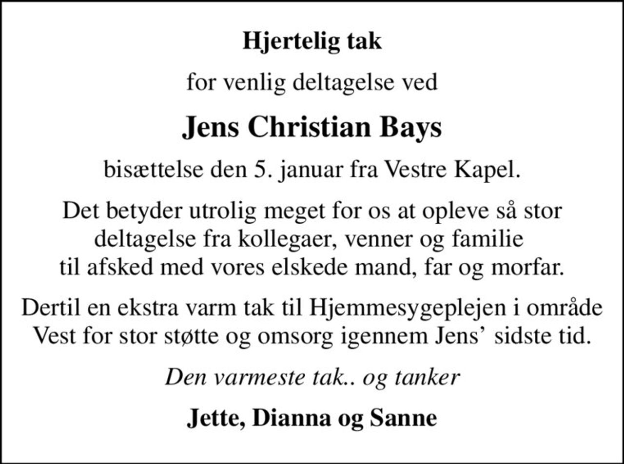 Hjertelig tak
for venlig deltagelse ved
Jens Christian Bays
bisættelse den 5. januar fra Vestre Kapel.
Det betyder utrolig meget for os at opleve så stor deltagelse fra kollegaer, venner og familie  til afsked med vores elskede mand, far og morfar.
Dertil en ekstra varm tak til Hjemmesygeplejen i område Vest for stor støtte og omsorg igennem Jens sidste tid.
Den varmeste tak.. og tanker
Jette, Dianna og Sanne