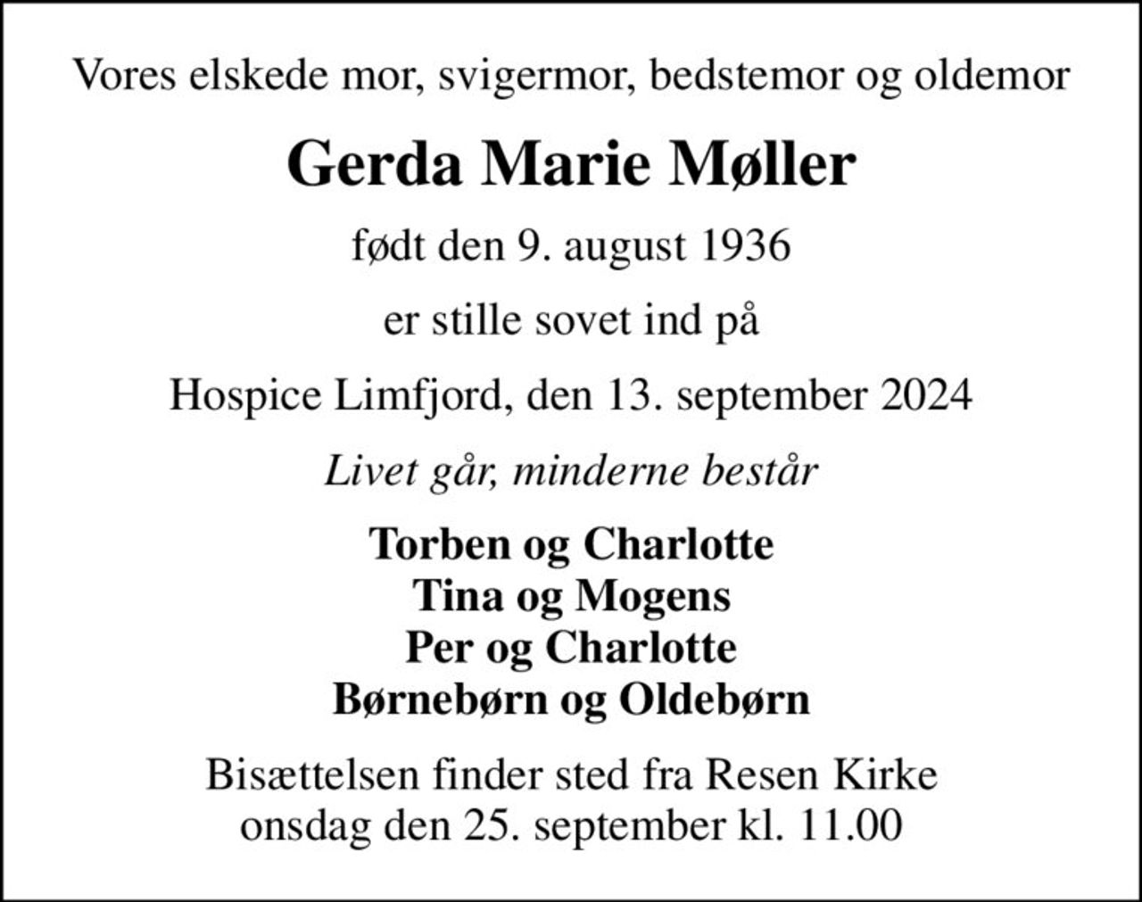Vores elskede mor, svigermor, bedstemor og oldemor
Gerda Marie Møller
født den 9. august 1936
er stille sovet ind på
Hospice Limfjord, den 13. september 2024
Livet går, minderne består
Torben og Charlotte Tina og Mogens Per og Charlotte Børnebørn og Oldebørn
Bisættelsen finder sted fra Resen Kirke  onsdag den 25. september kl. 11.00