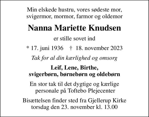 Min elskede hustru, vores sødeste mor, svigermor, mormor, farmor og oldemor
Nanna Mariette Knudsen
er stille sovet ind
* 17. juni 1936    &#x271d; 18. november 2023
Tak for al din kærlighed og omsorg
Leif, Lene, Birthe, svigerbørn, børnebørn og oldebørn
En stor tak til det dygtige og kærlige  personale på Toftebo Plejecenter
Bisættelsen finder sted fra Gjellerup Kirke torsdag den 23. november kl. 13.00