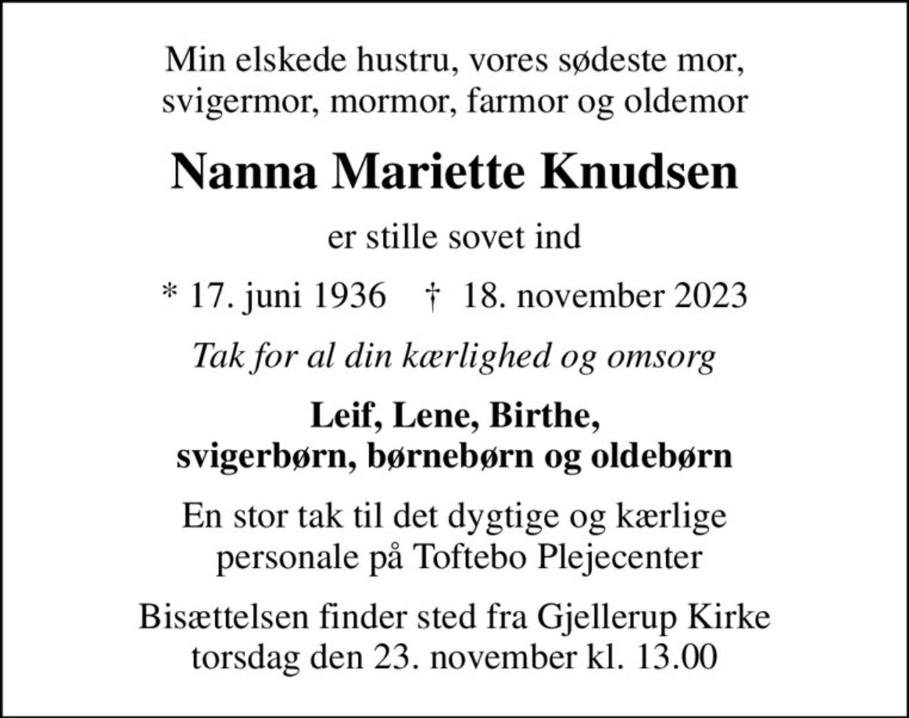 Min elskede hustru, vores sødeste mor, svigermor, mormor, farmor og oldemor
Nanna Mariette Knudsen
er stille sovet ind
* 17. juni 1936    ✝ 18. november 2023
Tak for al din kærlighed og omsorg
Leif, Lene, Birthe, svigerbørn, børnebørn og oldebørn
En stor tak til det dygtige og kærlige  personale på Toftebo Plejecenter
Bisættelsen finder sted fra Gjellerup Kirke torsdag den 23. november kl. 13.00