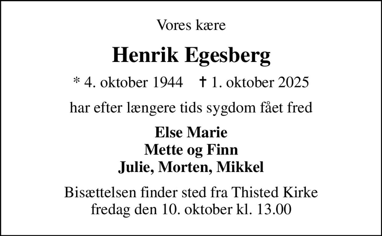 Vores kære
Henrik Egesberg
* 4. oktober 1944    ✝ 1. oktober 2025
har efter længere tids sygdom fået fred
Else Marie Mette og Finn Julie, Morten, Mikkel
Bisættelsen finder sted fra Thisted Kirke  fredag den 10. oktober kl. 13.00