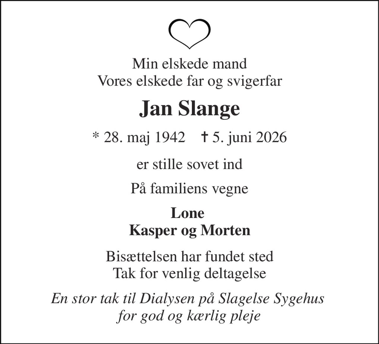 Min elskede mand Vores elskede far og svigerfar 
Jan Slange 
* 28. maj 1942    ✝ 5. juni 2026 
er stille sovet ind 
På familiens vegne 
Lone  Kasper og Morten 
Bisættelsen har fundet sted Tak for venlig deltagelse 
En stor tak til Dialysen på Slagelse Sygehus  for god og kærlig pleje