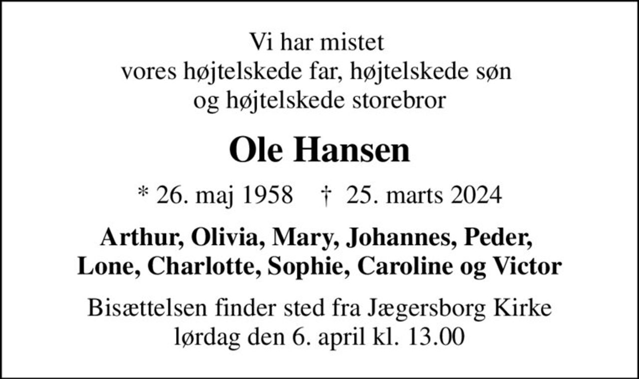 Vi har mistet  vores højtelskede far, højtelskede søn  og højtelskede storebror
Ole Hansen
* 26. maj 1958    ✝ 25. marts 2024
Arthur, Olivia, Mary, Johannes, Peder,  Lone, Charlotte, Sophie, Caroline og Victor
Bisættelsen finder sted fra Jægersborg Kirke  lørdag den 6. april kl. 13.00