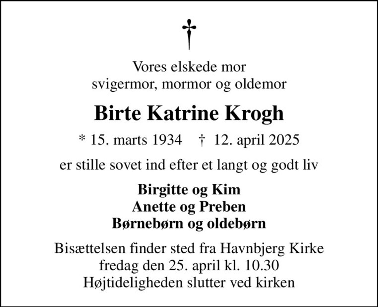 Vores elskede mor svigermor, mormor og oldemor
Birte Katrine Krogh
* 15. marts 1934    ✝ 12. april 2025
er stille sovet ind efter et langt og godt liv
Birgitte og Kim Anette og Preben Børnebørn og oldebørn
Bisættelsen finder sted fra Havnbjerg Kirke  fredag den 25. april kl. 10.30  Højtideligheden slutter ved kirken