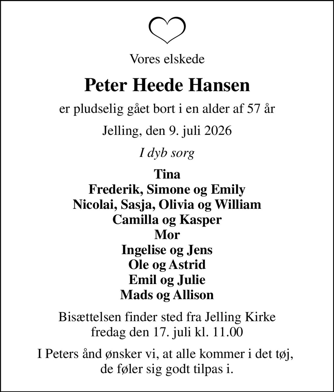 Vores elskede
Peter Heede Hansen
er pludselig gået bort i en alder af 57 år
Jelling, den 9. juli 2026
I dyb sorg
Tina Frederik, Simone og Emily Nicolai, Sasja, Olivia og William Camilla og Kasper Mor Ingelise og Jens Ole og Astrid Emil og Julie Mads og Allison
Bisættelsen finder sted fra Jelling Kirke  fredag den 17. juli kl. 11.00 
I Peters ånd ønsker vi, at alle kommer i det tøj,  de føler sig godt tilpas i.