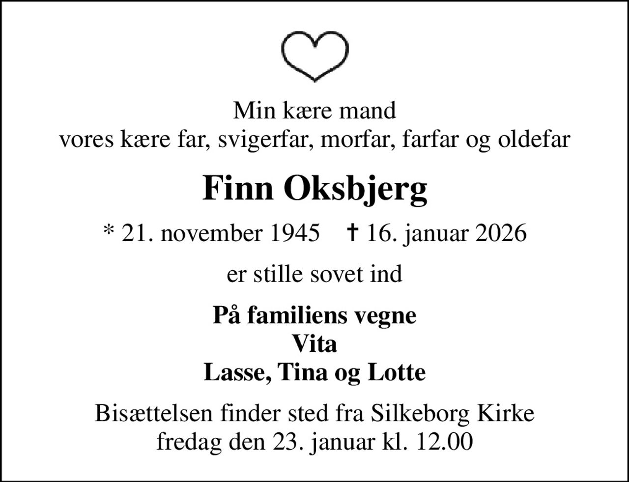 Min kære mand vores kære far, svigerfar, morfar, farfar og oldefar
Finn Oksbjerg
* 21. november 1945    ✝ 16. januar 2026
er stille sovet ind
På familiens vegne Vita Lasse, Tina og Lotte
Bisættelsen finder sted fra Silkeborg Kirke  fredag den 23. januar kl. 12.00