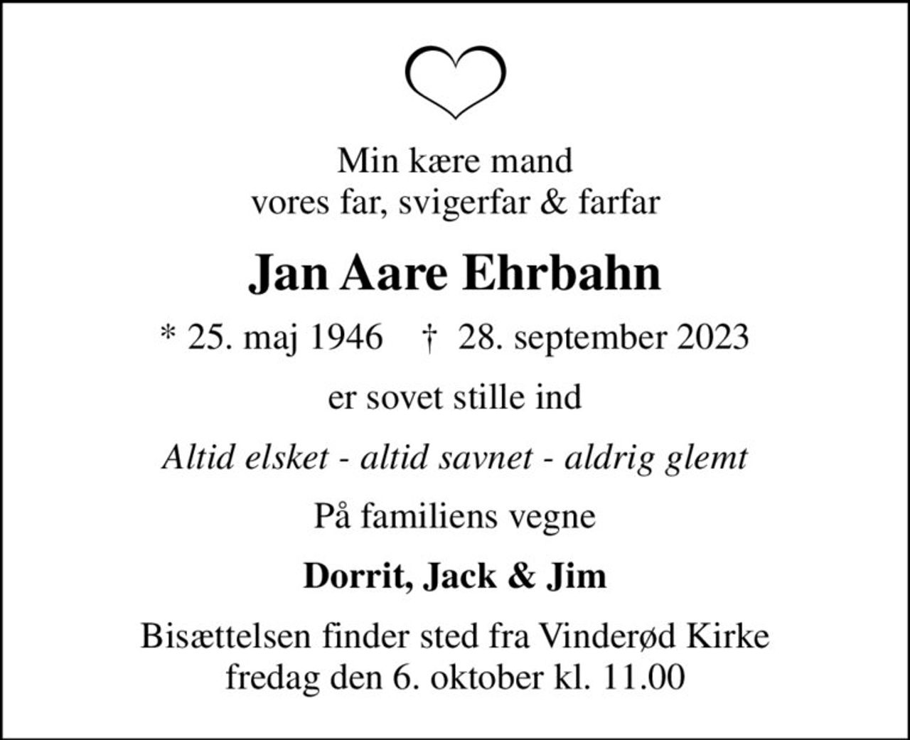 Min kære mand vores far, svigerfar & farfar
Jan Aare Ehrbahn
* 25. maj 1946    ✝ 28. september 2023
er sovet stille ind
Altid elsket - altid savnet - aldrig glemt
På familiens vegne
Dorrit, Jack & Jim
Bisættelsen finder sted fra Vinderød Kirke  fredag den 6. oktober kl. 11.00