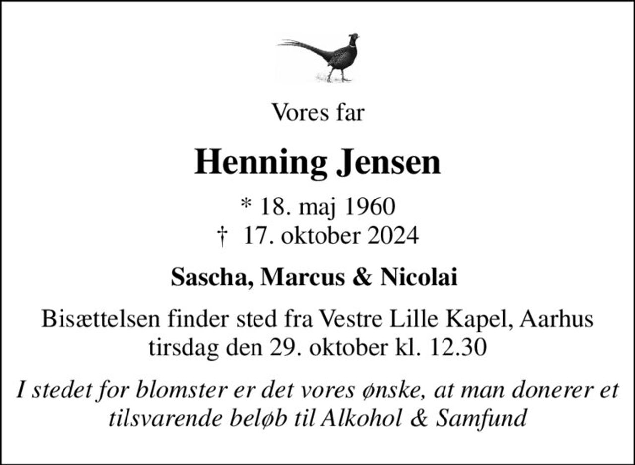Vores far
Henning Jensen
* 18. maj 1960
						✝ 17. oktober 2024
Sascha, Marcus & Nicolai 
Bisættelsen finder sted fra Vestre Lille Kapel, Aarhus  tirsdag den 29. oktober kl. 12.30 
I stedet for blomster er det vores ønske, at man donerer et tilsvarende beløb til Alkohol & Samfund