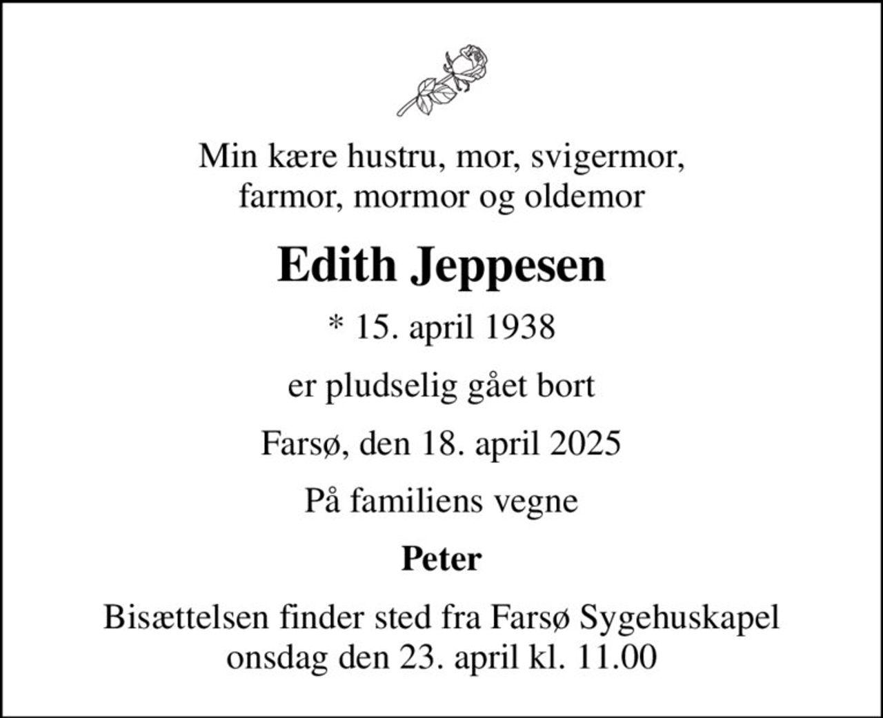 Min kære hustru, mor, svigermor, farmor, mormor og oldemor
Edith Jeppesen
* 15. april 1938
er pludselig gået bort
Farsø, den 18. april 2025
På familiens vegne
Peter
Bisættelsen finder sted fra Farsø Sygehuskapel  onsdag den 23. april kl. 11.00