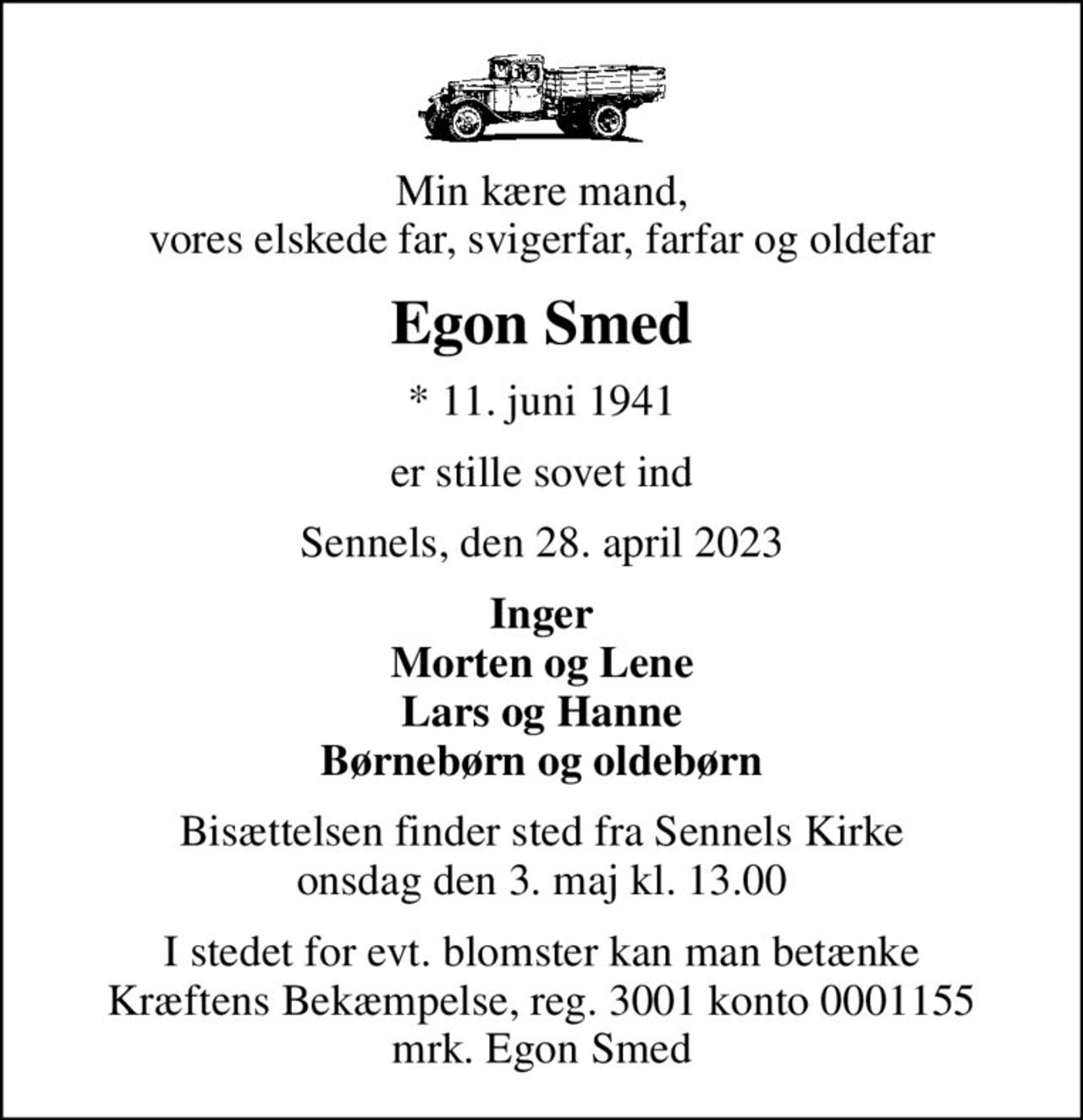 Min kære mand, vores elskede far, svigerfar, farfar og oldefar
Egon Smed
* 11. juni 1941
er stille sovet ind
Sennels, den 28. april 2023
Inger Morten og Lene Lars og Hanne Børnebørn og oldebørn
Bisættelsen finder sted fra Sennels Kirke  onsdag den 3. maj kl. 13.00 
I stedet for evt. blomster kan man betænke
					Kræftens Bekæmpelse reg.3001konto0001155mrk. Egon
					Smed