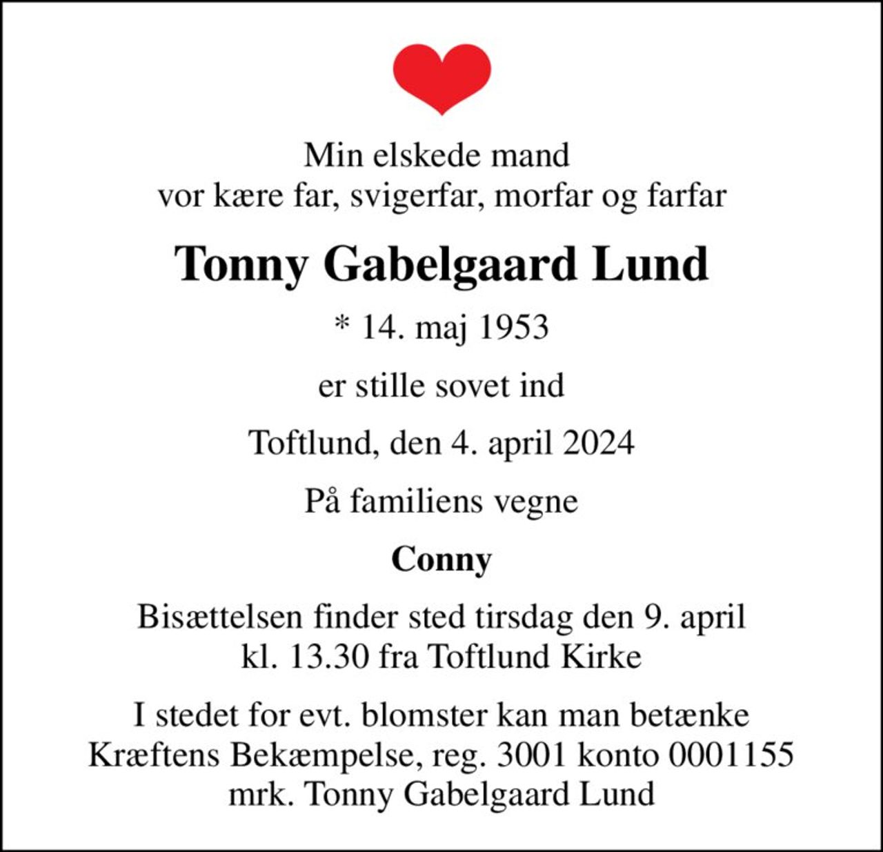 Min elskede mand  vor kære far, svigerfar, morfar og farfar
Tonny Gabelgaard Lund
* 14. maj 1953
er stille sovet ind
Toftlund, den 4. april 2024
På familiens vegne
Conny
Bisættelsen finder sted tirsdag den 9. april kl. 13.30 fra Toftlund Kirke
I stedet for evt. blomster kan man betænke
					Kræftens Bekæmpelse reg.3001konto0001155mrk. Tonny
					Gabelgaard Lund
